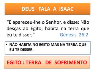 DEUS FALA A ISAAC
• NÃO HABITA NO EGITO MAS NA TERRA QUE
EU TE DISSER.
“E apareceu-lhe o Senhor, e disse: Não
desças ao Egito; habita na terra que
eu te disser;” Gênesis 26:2
EGITO : TERRA DE SOFRIMENTO
 