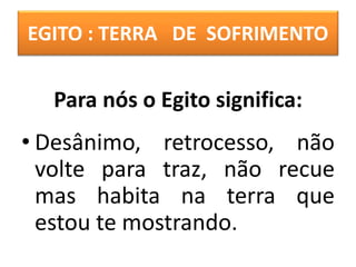 EGITO : TERRA DE SOFRIMENTO
• Desânimo, retrocesso, não
volte para traz, não recue
mas habita na terra que
estou te mostrando.
Para nós o Egito significa:
 