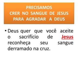 PRECISAMOS
CRER NO SANGUE DE JESUS
PARA AGRADAR A DEUS
• Deus quer que você aceite
o sacrifício de Jesus
reconheça seu sangue
derramado na cruz.
 