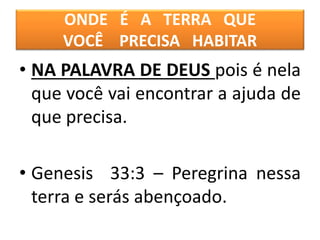 ONDE É A TERRA QUE
VOCÊ PRECISA HABITAR
• NA PALAVRA DE DEUS pois é nela
que você vai encontrar a ajuda de
que precisa.
• Genesis 33:3 – Peregrina nessa
terra e serás abençoado.
 