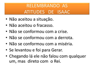 RELEMBRANDO AS
ATITUDES DE ISAAC
• Não aceitou a situação.
• Não aceitou o fracasso.
• Não se conformou com a crise.
• Não se conformou com a derrota.
• Não se conformou com a miséria.
• Se levantou e foi para Gerar.
• Chegando lá ele não falou com qualquer
um, mas direto com o Rei.
 