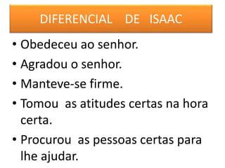 DIFERENCIAL DE ISAAC
• Obedeceu ao senhor.
• Agradou o senhor.
• Manteve-se firme.
• Tomou as atitudes certas na hora
certa.
• Procurou as pessoas certas para
lhe ajudar.
 