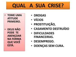 • TOME UMA
ATITUDE
PRIMEIRO.
• DEUS NÃO
PODE TE
ABENÇOAR
NA FORMA
QUE VOCÊ
ESTÁ.
• DROGAS
• VÍCIOS
• PROSTITUIÇÃO,
• CASAMENTO DESTRUÍDO
• DIFICULDADES
FINANCEIRAS.
• DESEMPREGO.
• DOENÇAS SEM CURA.
QUAL A SUA CRISE?
 