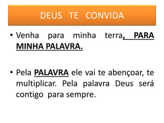 DEUS TE CONVIDA
• Venha para minha terra, PARA
MINHA PALAVRA.
• Pela PALAVRA ele vai te abençoar, te
multiplicar. Pela palavra Deus será
contigo para sempre.
 