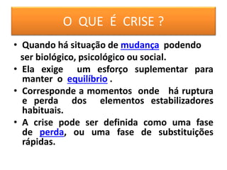 O QUE É CRISE ?
• Quando há situação de mudança podendo
ser biológico, psicológico ou social.
• Ela exige um esforço suplementar para
manter o equilíbrio .
• Corresponde a momentos onde há ruptura
e perda dos elementos estabilizadores
habituais.
• A crise pode ser definida como uma fase
de perda, ou uma fase de substituições
rápidas.
 