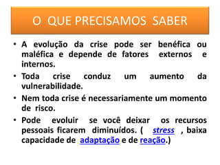 O QUE PRECISAMOS SABER
• A evolução da crise pode ser benéfica ou
maléfica e depende de fatores externos e
internos.
• Toda crise conduz um aumento da
vulnerabilidade.
• Nem toda crise é necessariamente um momento
de risco.
• Pode evoluir se você deixar os recursos
pessoais ficarem diminuídos. ( stress , baixa
capacidade de adaptação e de reação.)
 
