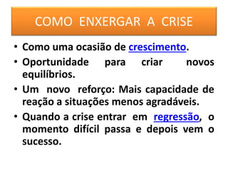 COMO ENXERGAR A CRISE
• Como uma ocasião de crescimento.
• Oportunidade para criar novos
equilíbrios.
• Um novo reforço: Mais capacidade de
reação a situações menos agradáveis.
• Quando a crise entrar em regressão, o
momento difícil passa e depois vem o
sucesso.
 