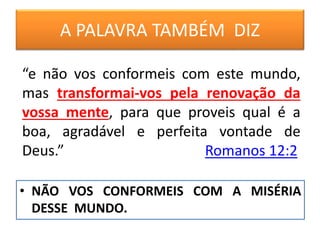 A PALAVRA TAMBÉM DIZ
• NÃO VOS CONFORMEIS COM A MISÉRIA
DESSE MUNDO.
“e não vos conformeis com este mundo,
mas transformai-vos pela renovação da
vossa mente, para que proveis qual é a
boa, agradável e perfeita vontade de
Deus.” Romanos 12:2
 