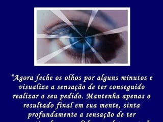 “ Agora feche os olhos por alguns minutos e visualize a sensação de ter conseguido realizar o seu pedido. Mantenha apenas o resultado final em sua mente, sinta profundamente a sensação de ter concretizado seu pedido completamente.” 