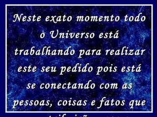 Neste exato momento todo o Universo está trabalhando para realizar este seu pedido pois está se conectando com as pessoas, coisas e fatos que contribuirão para a realização do seu pedido! 