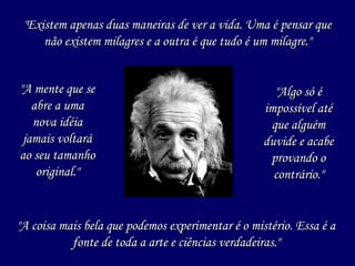 "A mente que se abre a uma nova idéia jamais voltará ao seu tamanho original." "Existem apenas duas maneiras de ver a vida. Uma é pensar que não existem milagres e a outra é que tudo é um milagre." "A coisa mais bela que podemos experimentar é o mistério. Essa é a fonte de toda a arte e ciências verdadeiras." "Algo só é impossível até que alguém duvide e acabe provando o contrário." 