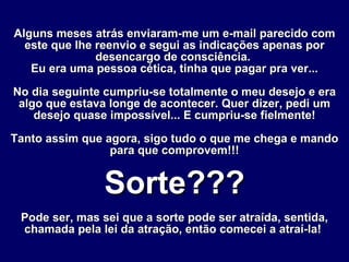 Alguns meses atrás enviaram-me um e-mail parecido com este que lhe reenvio e segui as indicações apenas por desencargo de consciência.  Eu era uma pessoa cética, tinha que pagar pra ver... No dia seguinte cumpriu-se totalmente o meu desejo e era algo que estava longe de acontecer. Quer dizer, pedi um desejo quase impossível... E cumpriu-se fielmente! Tanto assim que agora, sigo tudo o que me chega e mando para que comprovem!!! Sorte??? Pode ser, mas sei que a sorte pode ser atraída, sentida, chamada pela lei da atração, então comecei a atraí-la!   