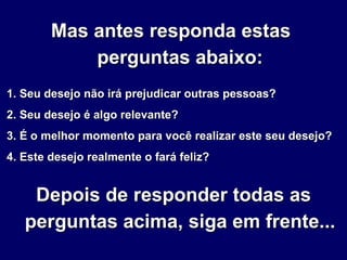 Mas antes responda estas  perguntas abaixo: 1. Seu desejo não irá prejudicar outras pessoas? 2. Seu desejo é algo relevante? 3. É o melhor momento para você realizar este seu desejo? 4. Este desejo realmente o fará feliz? Depois de responder todas as perguntas acima, siga em frente... 