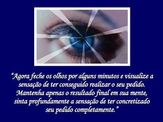 “ Agora feche os olhos por alguns minutos e visualize a sensação de ter conseguido realizar o seu pedido. Mantenha apenas o resultado final em sua mente, sinta profundamente a sensação de ter concretizado seu pedido completamente.” 