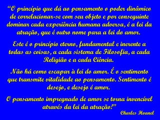 “ O princípio que dá ao pensamento o poder dinâmico de correlacionar-se com seu objeto e por conseguinte dominar cada experiência humana adversa, é a lei da atração, que é outro nome para a lei do amor.  Este é o princípio eterno, fundamental e inerente a todas as coisas, a cada sistema de Filosofia, a cada Religião e a cada Ciência.  Não há como escapar à lei do amor. É o sentimento que transmite vitalidade ao pensamento. Sentimento é desejo, e desejo é amor.  O pensamento impregnado de amor se torna invencível através da lei da atração!” Charles Hoanel 