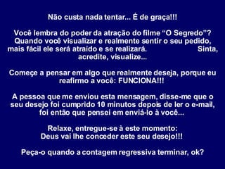 Não custa nada tentar... É de graça!!!   Você lembra do poder da atração do filme “O Segredo”? Quando você visualizar e realmente sentir o seu pedido, mais fácil ele será atraído e se realizará.  Sinta, acredite, visualize... Começe a pensar em algo que realmente deseja, porque eu reafirmo a você: FUNCIONA!!!  A pessoa que me enviou esta mensagem, disse-me que o seu desejo foi cumprido 10 minutos depois de ler o e-mail, foi então que pensei em enviá-lo à você...  Relaxe, entregue-se à este momento: Deus vai lhe conceder este seu desejo!!!  Peça-o quando a contagem regressiva terminar, ok? 