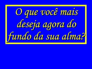 O que você mais deseja agora do fundo da sua alma? 