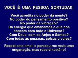 VOCÊ  É  UMA  PESSOA  SORTUDA!!! Você acredita no poder da mente? No poder do pensamento positivo? No poder da vibração? Da energia que emanamos e que nos conecta com todo o Universo? Com Deus, com os Anjos e Santos? Com todas as pessoas, coisas e seres? Recebi este email e pareceu-me mais uma enganação, mas resolvi testá-lo! 