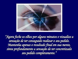 “ Agora feche os olhos por alguns minutos e visualize a sensação de ter conseguido realizar o seu pedido. Mantenha apenas o resultado final em sua mente, sinta profundamente a sensação de ter concretizado seu pedido completamente.” 