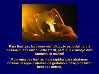 Para finalizar, faça uma mentalização especial para a pessoa que te enviou este email, para que o desejo dela também se realize! Pois uma das formas mais rápidas para atrairmos nossos desejos é através da gratidão e desejo de fazer bem aos outros. 