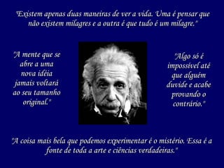 "A mente que se abre a uma nova idéia jamais voltará ao seu tamanho original." "Existem apenas duas maneiras de ver a vida. Uma é pensar que não existem milagres e a outra é que tudo é um milagre." "A coisa mais bela que podemos experimentar é o mistério. Essa é a fonte de toda a arte e ciências verdadeiras." "Algo só é impossível até que alguém duvide e acabe provando o contrário." 