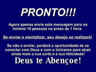 PRONTO!!! Agora apenas envie esta mensagem para no mínimo 10 pessoas no prazo de 1 hora.  Se enviar e mentalizar, seu desejo se realizará!  Se não o enviar, perderá a oportunidade de se conectar com Deus e com o Universo para atrair ainda mais a sua sorte e a sua felicidade! Deus te Abençoe! 