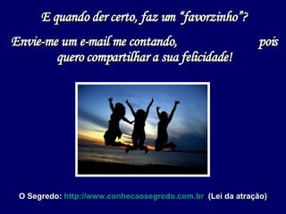 E quando der certo, faz um “favorzinho”? Envie-me um e-mail me contando,  pois quero compartilhar a sua felicidade! O Segredo:  http://www.conhecaosegredo.com.br   (Lei da atração) 