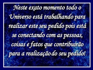 Neste exato momento todo o Universo está trabalhando para realizar este seu pedido pois está se conectando com as pessoas, coisas e fatos que contribuirão para a realização do seu pedido! 