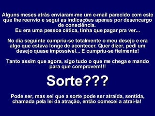 Alguns meses atrás enviaram-me um e-mail parecido com este que lhe reenvio e segui as indicações apenas por desencargo de consciência.  Eu era uma pessoa cética, tinha que pagar pra ver... No dia seguinte cumpriu-se totalmente o meu desejo e era algo que estava longe de acontecer. Quer dizer, pedi um desejo quase impossível... E cumpriu-se fielmente! Tanto assim que agora, sigo tudo o que me chega e mando para que comprovem!!! Sorte??? Pode ser, mas sei que a sorte pode ser atraída, sentida, chamada pela lei da atração, então comecei a atraí-la!   