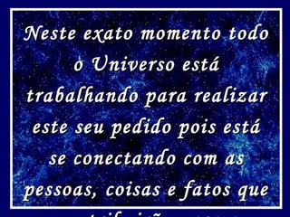 Neste exato momento todoNeste exato momento todo
o Universo estáo Universo está
trabalhando para realizartrabalhando para realizar
este seu pedido pois estáeste seu pedido pois está
se conectando com asse conectando com as
pessoas, coisas e fatos quepessoas, coisas e fatos que
 