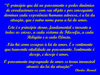 ““O princípio que dá ao pensamento o poder dinâmicoO princípio que dá ao pensamento o poder dinâmico
de correlacionar-se com seu objeto e por conseguintede correlacionar-se com seu objeto e por conseguinte
dominar cada experiência humana adversa, é a lei dadominar cada experiência humana adversa, é a lei da
atração, que é outro nome para a lei do amor.atração, que é outro nome para a lei do amor.
Este é o princípio eterno, fundamental e inerente aEste é o princípio eterno, fundamental e inerente a
todas as coisas, a cada sistema de Filosofia, a cadatodas as coisas, a cada sistema de Filosofia, a cada
Religião e a cada Ciência.Religião e a cada Ciência.
Não há como escapar à lei do amor. É o sentimentoNão há como escapar à lei do amor. É o sentimento
que transmite vitalidade ao pensamento. Sentimento éque transmite vitalidade ao pensamento. Sentimento é
desejo, e desejo é amor.desejo, e desejo é amor.
O pensamento impregnado de amor se torna invencívelO pensamento impregnado de amor se torna invencível
através da lei da atração!”através da lei da atração!”
Charles HoanelCharles Hoanel
 