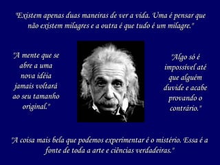 "A mente que se"A mente que se
abre a umaabre a uma
nova idéianova idéia
jamais voltarájamais voltará
ao seu tamanhoao seu tamanho
original."original."
"Existem apenas duas maneiras de ver a vida. Uma é pensar que"Existem apenas duas maneiras de ver a vida. Uma é pensar que
não existem milagres e a outra é que tudo é um milagre."não existem milagres e a outra é que tudo é um milagre."
"A coisa mais bela que podemos experimentar é o mistério. Essa é a"A coisa mais bela que podemos experimentar é o mistério. Essa é a
fonte de toda a arte e ciências verdadeiras."fonte de toda a arte e ciências verdadeiras."
"Algo só é"Algo só é
impossível atéimpossível até
que alguémque alguém
duvide e acabeduvide e acabe
provando oprovando o
contrário."contrário."
 