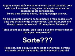 Alguns meses atrás enviaram-me um e-mail parecido comAlguns meses atrás enviaram-me um e-mail parecido com
este que lhe reenvio e segui as indicações apenas poreste que lhe reenvio e segui as indicações apenas por
desencargo de consciência.desencargo de consciência.
Eu era uma pessoa cética, tinha que pagar pra ver...Eu era uma pessoa cética, tinha que pagar pra ver...
No dia seguinte cumpriu-se totalmente o meu desejo e eraNo dia seguinte cumpriu-se totalmente o meu desejo e era
algo que estava longe de acontecer. Quer dizer, pedi umalgo que estava longe de acontecer. Quer dizer, pedi um
desejo quase impossível... E cumpriu-se fielmente!desejo quase impossível... E cumpriu-se fielmente!
Tanto assim que agora, sigo tudo o que me chega e mandoTanto assim que agora, sigo tudo o que me chega e mando
para que comprovem!!!para que comprovem!!!
Sorte???Sorte???
Pode ser, mas sei que a sorte pode ser atraída, sentida,Pode ser, mas sei que a sorte pode ser atraída, sentida,
chamada pela lei da atração, então comecei a atraí-la!chamada pela lei da atração, então comecei a atraí-la!
 