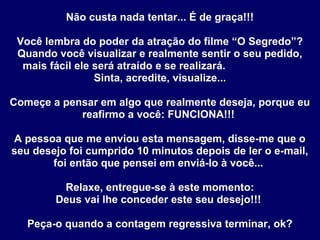 Não custa nada tentar... É de graça!!!
Você lembra do poder da atração do filme “O Segredo”?
Quando você visualizar e realmente sentir o seu pedido,
mais fácil ele será atraído e se realizará.
Sinta, acredite, visualize...
Começe a pensar em algo que realmente deseja, porque eu
reafirmo a você: FUNCIONA!!!
A pessoa que me enviou esta mensagem, disse-me que o
seu desejo foi cumprido 10 minutos depois de ler o e-mail,
foi então que pensei em enviá-lo à você...
Relaxe, entregue-se à este momento:
Deus vai lhe conceder este seu desejo!!!
Peça-o quando a contagem regressiva terminar, ok?
 
