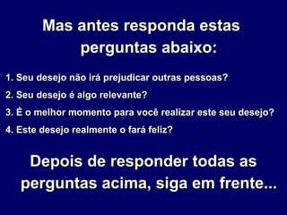 Mas antes responda estasMas antes responda estas
perguntas abaixo:perguntas abaixo:
1. Seu desejo não irá prejudicar outras pessoas?1. Seu desejo não irá prejudicar outras pessoas?
2. Seu desejo é algo relevante?2. Seu desejo é algo relevante?
3. É o melhor momento para você realizar este seu desejo?3. É o melhor momento para você realizar este seu desejo?
4. Este desejo realmente o fará feliz?4. Este desejo realmente o fará feliz?
Depois de responder todas asDepois de responder todas as
perguntas acima, siga em frente...perguntas acima, siga em frente...
 