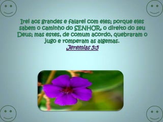 Irei aos grandes e falarei com eles; porque eles sabem o caminho do SENHOR, o direito do seu Deus; mas estes, de comum acordo, quebraram o jugo e romperam as algemas. Jeremias 5:5 