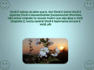 Você é valioso do jeito que é, viu? Você é único! Você é especial! Você é imprescindível! Insubstituível Vitorioso! Não existe ninguém no mundo inteiro que seja igual a você. Ninguém! E nunca haverá! Você é importante porque é você, pô!