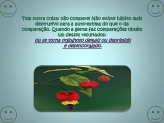 Tem outra coisa: não compare! Não existe hábito mais destrutivo para a auto-estima do que o da comparação. Quando a gente faz comparações obtém um desses resultados:ou se torna orgulhoso demais ou deprimido e desencorajado. 