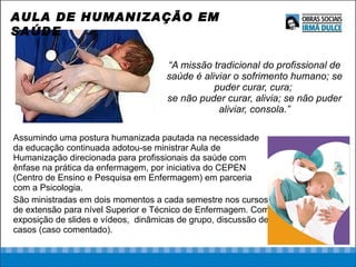 “ A missão tradicional do profissional de saúde é aliviar o sofrimento humano; se puder curar, cura;  se não puder curar, alivia; se não puder aliviar, consola.” Assumindo uma postura humanizada pautada na necessidade da educação continuada adotou-se ministrar Aula de Humanização direcionada para profissionais da saúde com ênfase na prática da enfermagem, por iniciativa do CEPEN (Centro de Ensino e Pesquisa em Enfermagem) em parceria com a Psicologia.  São ministradas em dois momentos a cada semestre nos cursos de extensão para nível Superior e Técnico de Enfermagem. Com exposição de slides e vídeos,  dinâmicas de grupo, discussão de casos (caso comentado).  AULA DE HUMANIZAÇÃO EM SAÚDE 