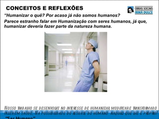 CONCEITOS E REFLEXÕES “ Humanizar o quê? Por acaso já não somos humanos?   Parece estranho falar em Humanização com seres humanos, já que, humanizar deveria fazer parte da natureza humana. Nosso trabalho se desenvolve no interesse de humanizar, modificar e transformar o fazer em saúde; Na possibilidade do resgate do humano  naquilo que lhe é próprio!  “Ser Humano”. 