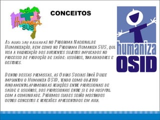 CONCEITOS As aulas são baseadas no Programa Nacional de Humanização, bem como no Programa Humaniza SUS, que visa a valorização dos diferentes sujeitos implicados no processo de produção de saúde: usuários, trabalhadores e gestores. Dentro dessas premissas, as Obras Sociais Irmã Dulce implantou o Humaniza OSID, tendo como objetivo fundamental aprimorar as relações entre profissionais de saúde e usuários, dos profissionais entre si e do hospital com a comunidade. Próximos slades serão mostrados  outros conceitos e reflexões apresentados em aula. 