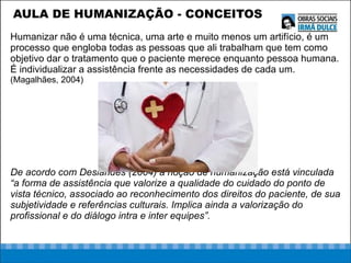 AULA DE HUMANIZAÇÃO - CONCEITOS Humanizar não é uma técnica, uma arte e muito menos um artifício, é um processo que engloba todas as pessoas que ali trabalham que tem como objetivo dar o tratamento que o paciente merece enquanto pessoa humana. É individualizar a assistência frente as necessidades de cada um.  (Magalhães, 2004) De acordo com Deslandes (2004) a noção de humanização está vinculada “a forma de assistência que valorize a qualidade do cuidado do ponto de vista técnico, associado ao reconhecimento dos direitos do paciente, de sua subjetividade e referências culturais. Implica ainda a valorização do profissional e do diálogo intra e inter equipes”. 