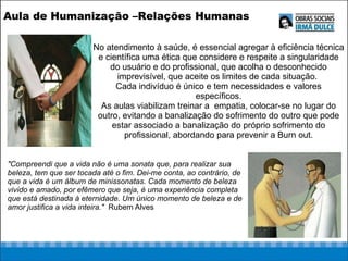 No atendimento à saúde, é essencial agregar à eficiência técnica e científica uma ética que considere e respeite a singularidade do usuário e do profissional, que acolha o desconhecido imprevisível, que aceite os limites de cada situação.  Cada indivíduo é único e tem necessidades e valores específicos. As aulas viabilizam treinar a  empatia, colocar-se no lugar do outro, evitando a banalização do sofrimento do outro que pode estar associado a banalização do próprio sofrimento do profissional, abordando para prevenir a Burn out. &quot;Compreendi que a vida não é uma sonata que, para realizar sua beleza, tem que ser tocada até o fim. Dei-me conta, ao contrário, de que a vida é um álbum de minissonatas. Cada momento de beleza vivido e amado, por efêmero que seja, é uma experiência completa que está destinada à eternidade. Um único momento de beleza e de amor justifica a vida inteira.&quot;   Rubem Alves Aula de Humanização –Relações Humanas  