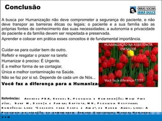 Conclusão A busca por Humanização não deve comprometer a segurança do paciente, e não deve transpor as barreiras éticas ou legais; o paciente e a sua família são as próprias fontes de conhecimento das suas necessidades; a autonomia e privacidade do paciente e da família devem ser respeitada e preservada.  Aprender e colocar em prática esses conceitos é de fundamental importância.  Cuidar-se para cuidar bem do outro.  Refletir e resgatar o prazer na tarefa:  Humanizar é preciso: É Urgente.  É a melhor forma de se contagiar,  Única e melhor contaminação na Saúde.  Não se faz por si só. Depende de cada um de Nós...  Você faz a diferença para a Humanização! Referências:   Andreoli PBA, Knobel E, Psicologia e Humanização; Mello Filho Júlio,  Burd M, Doença e Familia; Baptista, MN, Psicologia Hospitalar; Referência: Livro &quot;Concerto para Corpo e Alma&quot;, de Rubem Alves; Livro: A Psicologia na atuação da enfermagem Tamara Cianciarullo; Manual Humaniza OSID. 