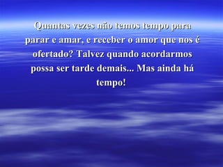 Quantas vezes não temos tempo para parar e amar, e receber o amor que nos é ofertado? Talvez quando acordarmos possa ser tarde demais... Mas ainda há tempo!  
