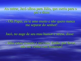 Ao entrar, Jacó olhou para Júlio, que sorriu para o pai e disse: - Olá Papai, eu te amo muito e não quero nunca me separar do senhor!  Jacó, no auge de seu mau humor e stress, disse:  - Júlio estou exausto e nervoso. Então, por favor, não me venha com besteiras!  