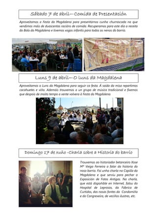 abril—
       Sábado 7 de abril—Comida de Presentación
Aproveitamos a Festa da Magdalena para presentarnos cunha churrascada na que
vendimos máis de duascentas racións de comida. Recuperamos para este día a receita
do Bolo da Magdalena e tivemos xogos infantís para todos os nenos do barrio.




                    abril—
          Luns 9 de abril—O luns da Magdalena
Aproveitamos o Luns da Magdalena para seguir ca festa. Á saída da misa repartimos
cacahuetes e viño. Ademais trouxemos a un grupo de música tradicional e fixemos
que despois de moito tempo a xente volvera á Festa da Magdalena.




   Domingo 17 de xuño -Charla sobre a Historia do barrio

                                          Trouxemos ao historiador betanceiro Xose
                                          Mª Veiga Ferreira a falar da historia do
                                          noso barrio. Foi unha charla na Capilla da
                                          Magdalena e que servíu para pechar a
                                          Exposición de Fotos Antigas. Na charla,
                                          que está dispoñible en Internet, falou do
                                          Hospital de Leprosos, da Fábrica de
                                          Curtidos, das nosas fontes da Condomiña
                                          e da Cangrexeira, de veciños ilustres, etc.
 