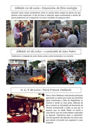 Sábado 16 de xuño—Exposición de fotos antigas
                xuño—
Durante varios meses recolectamos entre os veciños fotos antigas do barrio cas que
fixemos unha exposición. A día de hoxe a colección segue aumentando e dentro de
pouco poderemos ver a exposición no Liceo e recollida nun pequeno libro.




                  xuño—
     Sábado 30 de xuño—Lumeirada de San Pedro
Celebramos a chegada do verán todos xuntos cunha lumeirada e un concerto.




                     xullo—
          5, 6, 7 de xullo—Feira Franca Medieval
                                         Para a Feira Medieval cada familia participou
                                         aportando un postre que xunto aos alimentos
                                         típico (cacahuetes e Bolo da Magdalena) os
                                         tivemos á venda no noso posto. Ademais de
                                         dar a coñecer as actividades da Asociación de
                                         Veciños ensinámoslle a todos os que por el
                                         pasaron que na Idade Media xa existía o
                                         noso barrio, que era onde estaban ingresados
                                         os leprosos. Intentamos facer a representa-
                                         ción da expulsión dos leprosos nas nosas rúas,
                                         pero dende o Concello non aceptaron a nosa
                                         proposta.
 