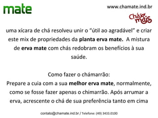 www.chamate.ind.br



uma xícara de chá resolveu unir o “útil ao agradável” e criar
 este mix de propriedades da planta erva mate. A mistura
   de erva mate com chás redobram os benefícios à sua
                          saúde.

                 Como fazer o chámarrão:
Prepare a cuia com a sua melhor erva mate, normalmente,
 como se fosse fazer apenas o chimarrão. Após arrumar a
 erva, acrescente o chá de sua preferência tanto em cima
              contato@chamate.ind.br / Telefone: (49) 3433.0100
 