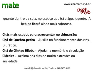 www.chamate.ind.br



quanto dentro da cuia, no espaço que irá a água quente. A
           bebida ficará ainda mais saborosa.

Chás mais usados para acrescentar no chimarrão:
Chá de Quebra-pedra – Auxilia no funcionamento dos rins.
Diurético.
Chá de Ginkgo Biloba - Ajuda na memória e circulação
Cidreira - Acalma nos dias de muito estresses ou
ansiedade.
             contato@chamate.ind.br / Telefone: (49) 3433.0100
 